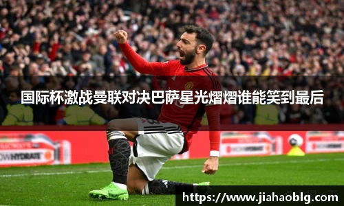 国际杯激战曼联对决巴萨星光熠熠谁能笑到最后